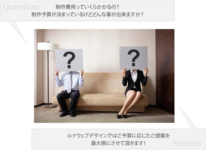 Q.制作費用っていくら掛かるの？制作予算が決まっているけどどんなことが出来ますか？ A.ルナウエブデザインではご予算に応じたご提案を最大限にさせて頂きます。